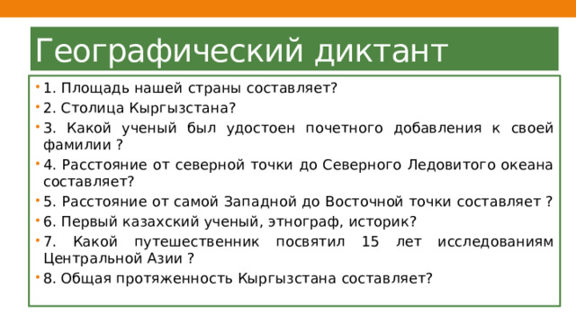 Географический диктант 1. Площадь нашей страны составляет? 2. Столица Кыргызстана? 3. Какой ученый был удостоен почетного добавления к своей фамилии ? 4. Расстояние от северной точки до Северного Ледовитого океана составляет? 5. Расстояние от самой Западной до Восточной точки составляет ? 6. Первый казахский ученый, этнограф, историк? 7. Какой путешественник посвятил 15 лет исследованиям Центральной Азии ? 8. Общая протяженность Кыргызстана составляет? 