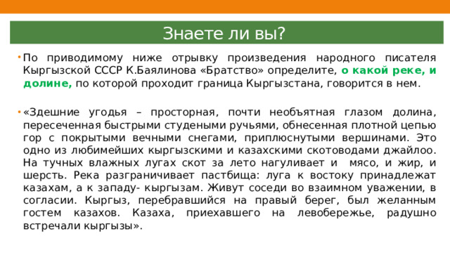 Знаете ли вы? По приводимому ниже отрывку произведения народного писателя Кыргызской СССР К.Баялинова «Братство» определите, о какой реке, и долине, по которой проходит граница Кыргызстана, говорится в нем. «Здешние угодья – просторная, почти необъятная глазом долина, пересеченная быстрыми студеными ручьями, обнесенная плотной цепью гор с покрытыми вечными снегами, приплюснутыми вершинами. Это одно из любимейших кыргызскими и казахскими скотоводами джайлоо. На тучных влажных лугах скот за лето нагуливает и мясо, и жир, и шерсть. Река разграничивает пастбища: луга к востоку принадлежат казахам, а к западу- кыргызам. Живут соседи во взаимном уважении, в согласии. Кыргыз, перебравшийся на правый берег, был желанным гостем казахов. Казаха, приехавшего на левобережье, радушно встречали кыргызы». 