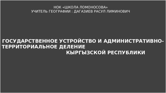 ГОСУДАРСТВЕННОЕ УСТРОЙСТВО И АДМИНИСТРАТИВНО-ТЕРРИТОРИАЛЬНОЕ ДЕЛЕНИЕ КЫРГЫЗСКОЙ РЕСПУБЛИКИ НОК «ШКОЛА ЛОМОНОСОВА» УЧИТЕЛЬ ГЕОГРАФИИ : ДАГАЗИЕВ РАСУЛ ЛИМИНОВИЧ 