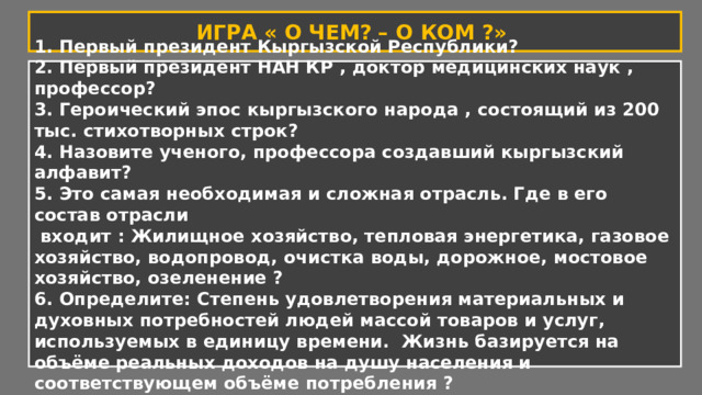 ИГРА « О ЧЕМ? – О КОМ ?» 1. Первый президент Кыргызской Республики? 2. Первый президент НАН КР , доктор медицинских наук , профессор? 3. Героический эпос кыргызского народа , состоящий из 200 тыс. стихотворных строк? 4. Назовите ученого, профессора создавший кыргызский алфавит? 5. Это самая необходимая и сложная отрасль. Где в его состав отрасли  входит : Жилищное хозяйство, тепловая энергетика, газовое хозяйство, водопровод, очистка воды, дорожное, мостовое хозяйство, озеленение ? 6. Определите: Степень удовлетворения материальных и духовных потребностей людей массой товаров и услуг, используемых в единицу времени.  Жизнь базируется на объёме реальных доходов на душу населения и соответствующем объёме потребления ? 
