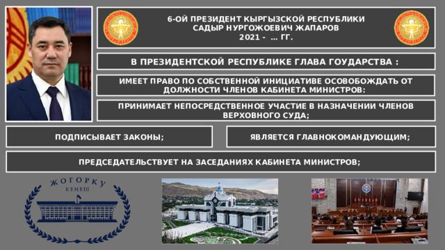 6-ОЙ ПРЕЗИДЕНТ КЫРГЫЗСКОЙ РЕСПУБЛИКИ САДЫР НУРГОЖОЕВИЧ ЖАПАРОВ 2021 - … ГГ. В ПРЕЗИДЕНТСКОЙ РЕСПУБЛИКЕ ГЛАВА ГОУДАРСТВА : ИМЕЕТ ПРАВО ПО СОБСТВЕННОЙ ИНИЦИАТИВЕ ОСОВОБОЖДАТЬ ОТ ДОЛЖНОСТИ ЧЛЕНОВ КАБИНЕТА МИНИСТРОВ: ПРИНИМАЕТ НЕПОСРЕДСТВЕННОЕ УЧАСТИЕ В НАЗНАЧЕНИИ ЧЛЕНОВ ВЕРХОВНОГО СУДА; ЯВЛЯЕТСЯ ГЛАВНОКОМАНДУЮЩИМ; ПОДПИСЫВАЕТ ЗАКОНЫ; ПРЕДСЕДАТЕЛЬСТВУЕТ НА ЗАСЕДАНИЯХ КАБИНЕТА МИНИСТРОВ; 