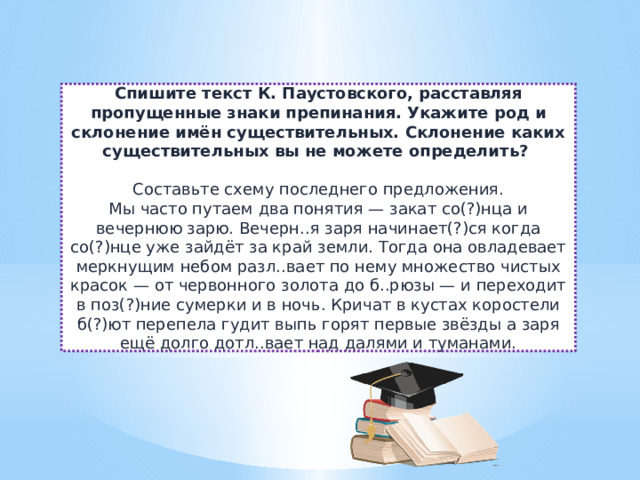 Спишите текст К. Паустовского, расставляя пропущенные знаки препинания. Укажите род и склонение имён существительных. Склонение каких существительных вы не можете определить?  Составьте схему последнего предложения.  Мы часто путаем два понятия — закат со(?)нца и вечернюю зарю. Вечерн..я заря начинает(?)ся когда со(?)нце уже зайдёт за край земли. Тогда она овладевает меркнущим небом разл..вает по нему множество чистых красок — от червонного золота до б..рюзы — и переходит в поз(?)ние сумерки и в ночь. Кричат в кустах коростели б(?)ют перепела гудит выпь горят первые звёзды а заря ещё долго дотл..вает над далями и туманами. 