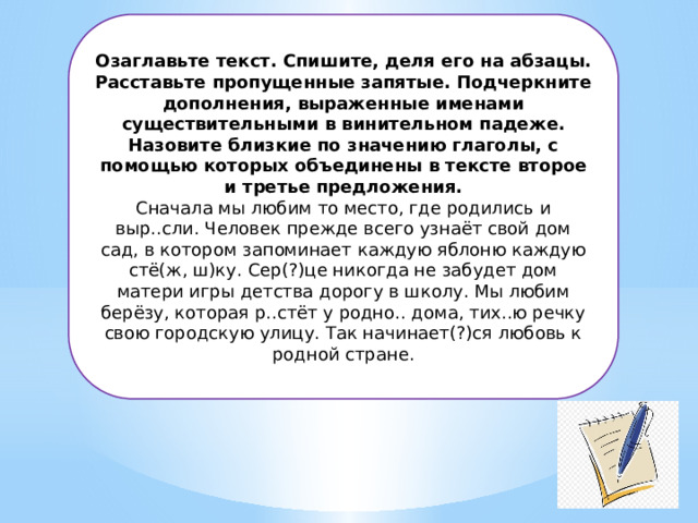 Озаглавьте текст. Спишите, деля его на абзацы. Расставьте пропущенные запятые. Подчеркните дополнения, выраженные именами существительными в винительном падеже. Назовите близкие по значению глаголы, с помощью которых объединены в тексте второе и третье предложения.  Сначала мы любим то место, где родились и выр..сли. Человек прежде всего узнаёт свой дом сад, в котором запоминает каждую яблоню каждую стё(ж, ш)ку. Сер(?)це никогда не забудет дом матери игры детства дорогу в школу. Мы любим берёзу, которая р..стёт у родно.. дома, тих..ю речку свою городскую улицу. Так начинает(?)ся любовь к родной стране. 