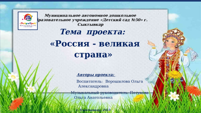 Муниципальное автономное дошкольное образовательное учреждение «Детский сад №50» г. Сыктывкар Тема проекта:  «Россия - великая страна»  Авторы проекта:  Воспитатель: Ворошилова Ольга Александровна  Музыкальный руководитель: Петухова Ольга Анатольевна г. Сыктывкар, 2023 