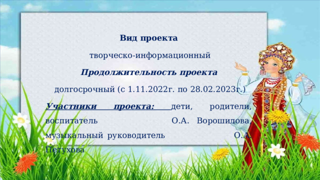 Вид проекта  творческо-информационный Продолжительность проекта  долгосрочный (с 1.11.2022г. по 28.02.2023г.) Участники проекта: дети, родители, воспитатель О.А. Ворошилова, музыкальный руководитель О.А. Петухова 