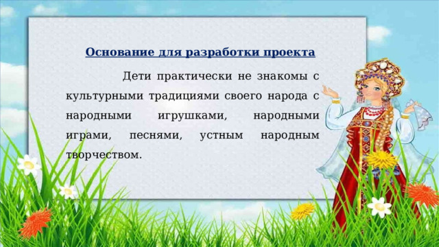  Основание для разработки проекта  Дети практически не знакомы с культурными традициями своего народа с народными игрушками, народными играми, песнями, устным народным творчеством. 