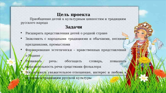 Цель проекта  Приобщение детей к культурным ценностям и традициям русского народа Задачи Расширять представления детей о родной стране Знакомить с народными традициями и обычаями, песнями праздниками, промыслами Формирование эстетически – нравственных представлений о Родине Развивать речь: обогащать словарь, повышать выразительность речи средствами фольклора Воспитывать уважительное отношение, интерес и любовь к истории и традициям русской культуры 