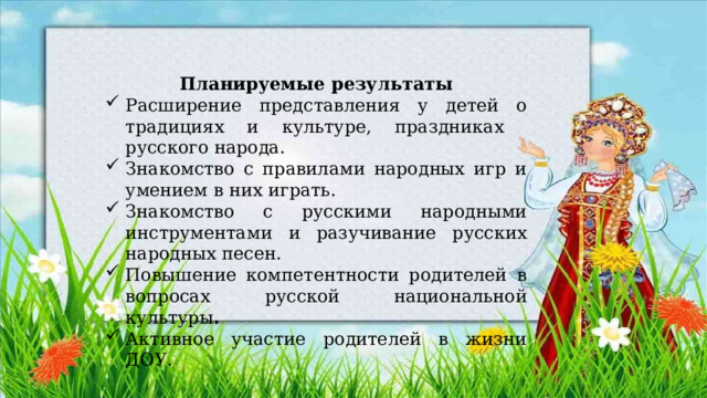 Планируемые результаты Расширение представления у детей о традициях и культуре, праздниках русского народа. Знакомство с правилами народных игр и умением в них играть. Знакомство с русскими народными инструментами и разучивание русских народных песен. Повышение компетентности родителей в вопросах  русской национальной культуры . Активное участие родителей в жизни ДОУ. 