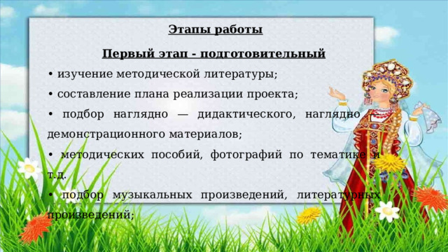   Этапы работы Первый этап - подготовительный • изучение методической литературы; • составление плана реализации проекта; • подбор наглядно — дидактического, наглядно — демонстрационного материалов; • методических пособий, фотографий по тематике и т.д. • подбор музыкальных произведений, литературных произведений; 