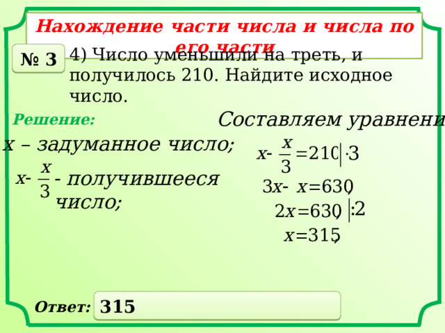 Нахождение части числа и числа по его части 4) Число уменьшили на треть, и получилось 210. Найдите исходное число. № 3 Составляем уравнение: Решение: х – задуманное число; - получившееся число; 315 Ответ: 