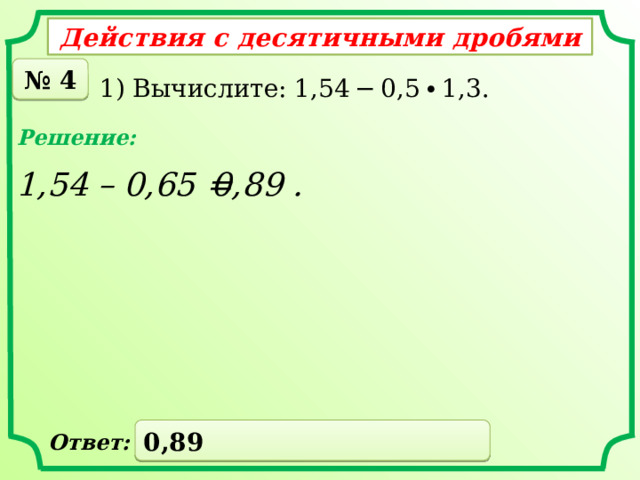Действия с десятичными дробями № 4 1) Вычислите: 1,54 − 0,5 ∙ 1,3. Решение: 1,54 – 0,65 = 0,89 . 0,89 Ответ: 
