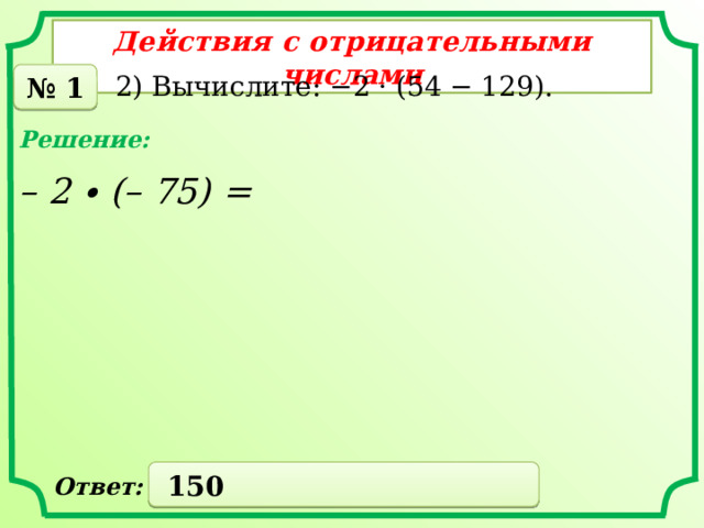 Действия с отрицательными числами № 1 2) Вычислите: −2 · (54 − 129). Решение: – 2 ∙ (– 75) =  150 Ответ: 
