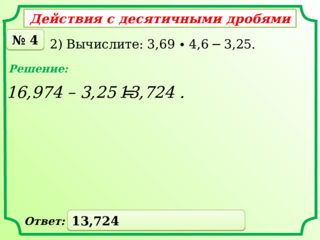Действия с десятичными дробями № 4 2) Вычислите: 3,69 ∙ 4,6 − 3,25. Решение: 16,974 – 3,25 = 13,724 . 13,724 Ответ: 