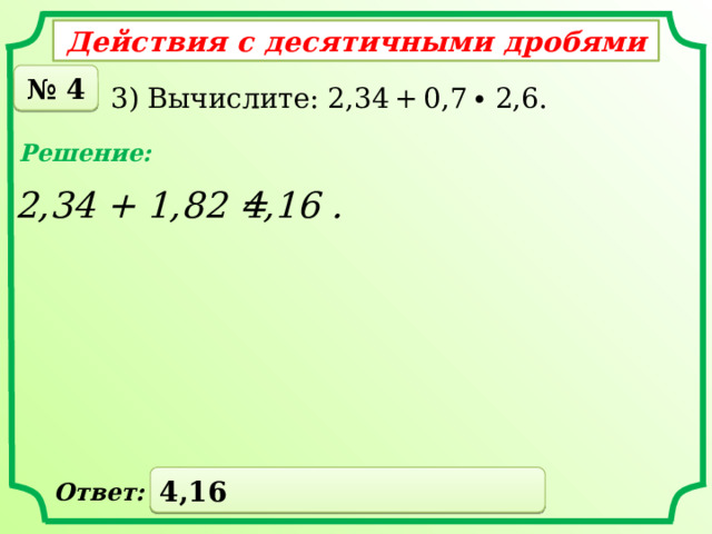 Действия с десятичными дробями № 4 3) Вычислите: 2,34 + 0,7 ∙ 2,6. Решение: 2,34 + 1,82 = 4,16 . 4,16 Ответ: 