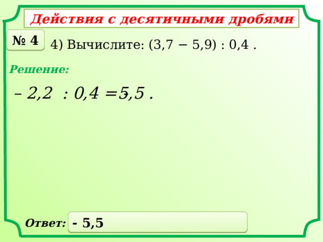 Действия с десятичными дробями № 4 4) Вычислите: (3,7 − 5,9) : 0,4 . Решение: – 2,2 : 0,4 = - 5,5 . - 5,5 Ответ: 