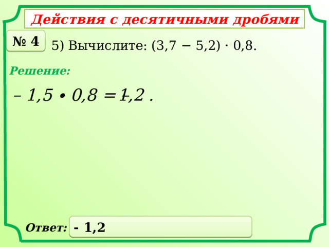 Действия с десятичными дробями № 4 5) Вычислите: (3,7 − 5,2) · 0,8. Решение: – 1,5 ∙ 0,8 = – 1,2 . - 1,2 Ответ: 
