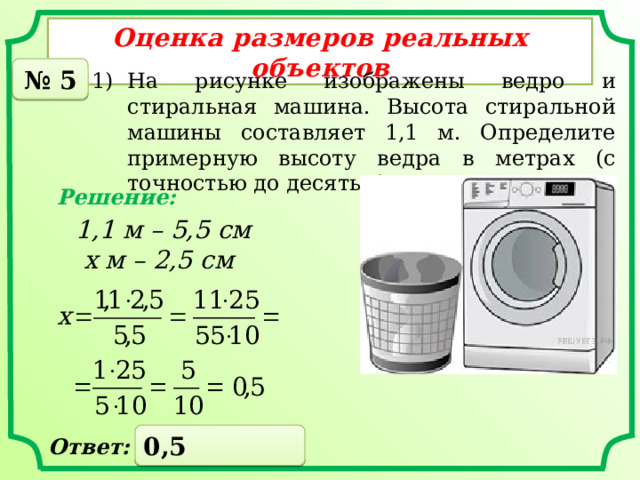 Оценка размеров реальных объектов № 5 На рисунке изображены ведро и стиральная машина. Высота стиральной машины составляет 1,1 м. Определите примерную высоту ведра в метрах (с точностью до десятых). Решение: 1,1 м – 5,5 см  х м – 2,5 см 0,5 Ответ: 