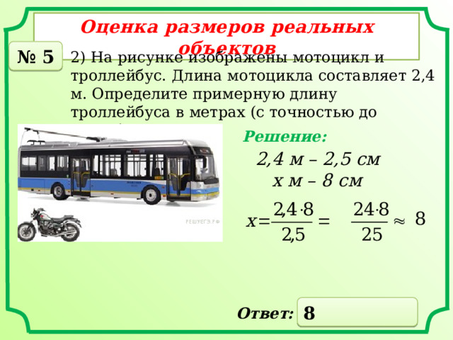 Оценка размеров реальных объектов № 5 2) На рисунке изображены мотоцикл и троллейбус. Длина мотоцикла составляет 2,4 м. Определите примерную длину троллейбуса в метрах (с точностью до целых). Решение: 2,4 м – 2,5 см  х м – 8 см 8 Ответ: 