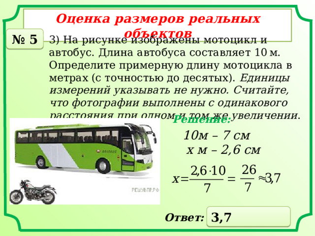 Оценка размеров реальных объектов № 5 3) На рисунке изображены мотоцикл и автобус. Длина автобуса составляет 10 м. Определите примерную длину мотоцикла в метрах (с точностью до десятых).  Единицы измерений указывать не нужно. Считайте, что фотографии выполнены с одинакового расстояния при одном и том же увеличении . Решение: 10м – 7 см  x м – 2,6 см 3,7 Ответ: 