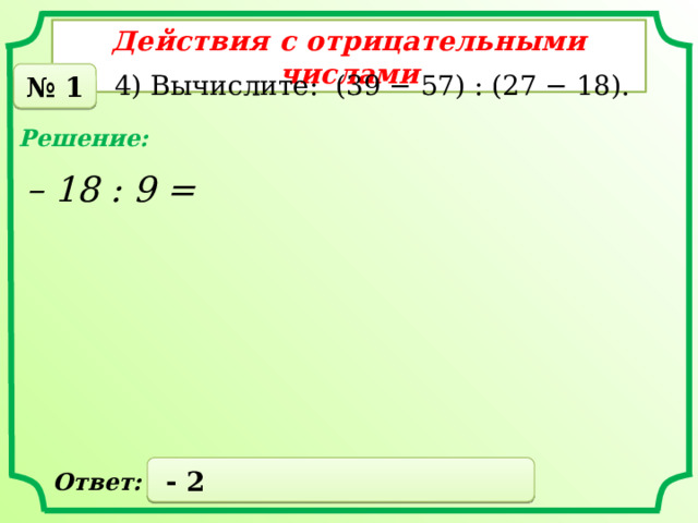 Действия с отрицательными числами № 1 4) Вычислите: (39 − 57) : (27 − 18). Решение: – 18 : 9 =  - 2 Ответ: 