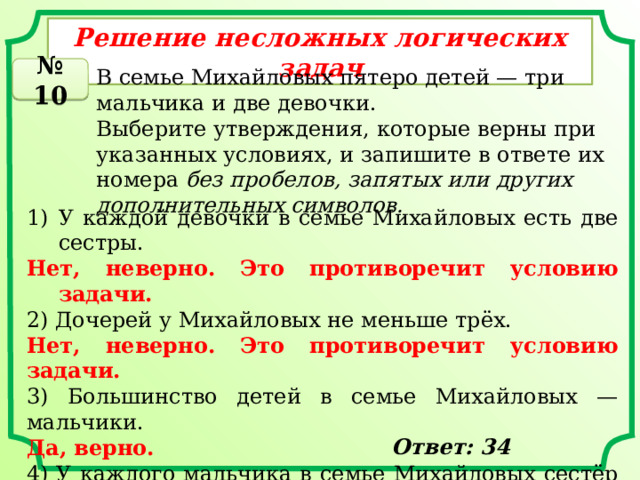 Решение несложных логических задач № 10 В семье Михайловых пятеро детей — три мальчика и две девочки. Выберите утверждения, которые верны при указанных условиях, и запишите в ответе их номера  без пробелов, запятых или других дополнительных символов. У каждой девочки в семье Михайловых есть две сестры. Нет, неверно. Это противоречит условию задачи. 2) Дочерей у Михайловых не меньше трёх. Нет, неверно. Это противоречит условию задачи. 3) Большинство детей в семье Михайловых — мальчики. Да, верно. 4) У каждого мальчика в семье Михайловых сестёр и братьев поровну. Да, верно. Ответ: 34 