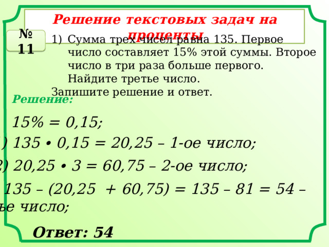 Решение текстовых задач на проценты Сумма трех чисел равна 135. Первое число составляет 15% этой суммы. Второе число в три раза больше первого. Найдите третье число. № 11 Запишите решение и ответ. Решение: 15% = 0,15; 1) 135 ∙ 0,15 = 20,25 – 1-ое число; 2) 20,25 ∙ 3 = 60,75 – 2-ое число; 3) 135 – (20,25 + 60,75) = 135 – 81 = 54 – 3-ье число; Ответ: 54 