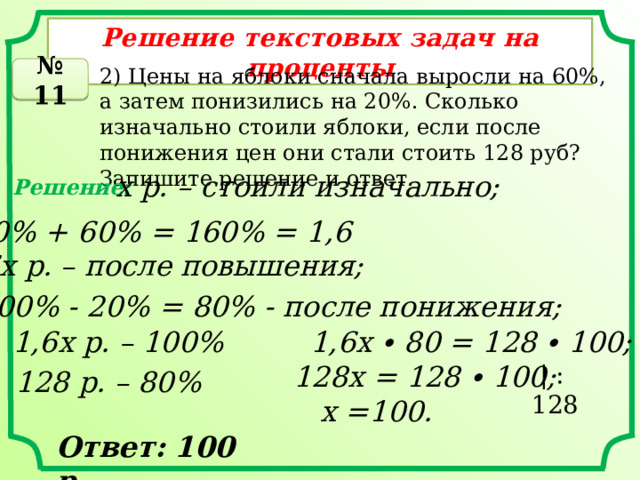 Решение текстовых задач на проценты № 11 2) Цены на яблоки сначала выросли на 60%, а затем понизились на 20%. Сколько изначально стоили яблоки, если после понижения цен они стали стоить 128 руб? Запишите решение и ответ. х р. – стоили изначально; Решение: 100% + 60% = 160% = 1,6 1,6х р. – после повышения; 100% - 20% = 80% - после понижения; 1,6х р. – 100% 1,6х ∙ 80 = 128 ∙ 100; 128х = 128 ∙ 100;  | : 128 128 р. – 80% х =100. Ответ: 100 р. 