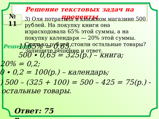Решение текстовых задач на проценты 3) Оля потратила в книжном магазине 500 рублей. На покупку книги она израсходовала 65% этой суммы, а на покупку календаря — 20% этой суммы. Сколько рублей стоили остальные товары? Запишите решение и ответ. № 11 65% = 0,65; 500 ∙ 0,65 = 325(р.) – книга; Решение: 2) 20% = 0,2; 500 ∙ 0,2 = 100(р.) – календарь; 500 – (325 + 100) = 500 – 425 = 75(р.) - – остальные товары. Ответ: 75 р. 