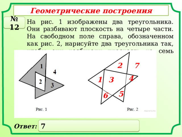 Геометрические построения № 12 На рис. 1 изображены два треугольника. Они разбивают плоскость на четыре части. На свободном поле справа, обозначенном как рис. 2, нарисуйте два треугольника так, чтобы они разбивали плоскость на семь частей. 7 2 4 1 3 5 6 7 Ответ: 