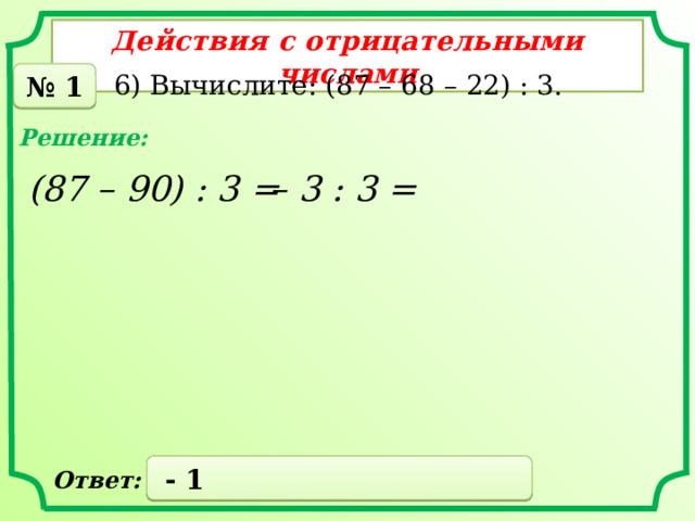 Действия с отрицательными числами 6) Вычислите: (87 – 68 – 22) : 3. № 1 Решение: – 3 : 3 =  (87 – 90) : 3 =  - 1 Ответ: 