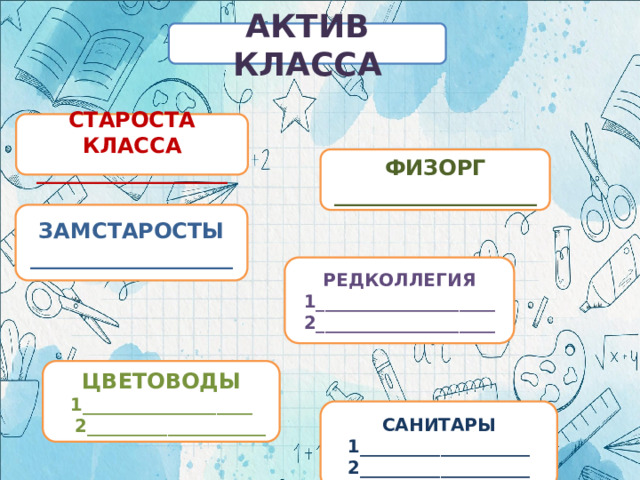 АКТИВ КЛАССА СТАРОСТА КЛАССА __________________ ФИЗОРГ ___________________ ЗАМСТАРОСТЫ ___________________ РЕДКОЛЛЕГИЯ 1____________________ 2____________________ ЦВЕТОВОДЫ 1___________________  2____________________ САНИТАРЫ 1___________________ 2___________________ 