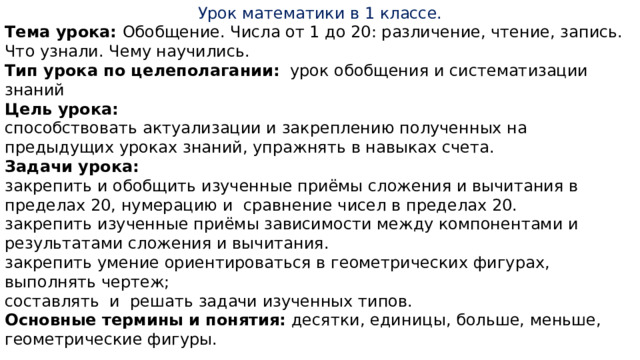 Урок математики в 1 классе. Тема урока: Обобщение. Числа от 1 до 20: различение, чтение, запись. Что узнали. Чему научились. Тип урока по целеполагании:   урок обобщения и систематизации знаний Цель урока: способствовать актуализации и закреплению полученных на предыдущих уроках знаний, упражнять в навыках счета. Задачи урока:         закрепить и обобщить изученные приёмы сложения и вычитания в пределах 20, нумерацию и  сравнение чисел в пределах 20. закрепить изученные приёмы зависимости между компонентами и результатами сложения и вычитания. закрепить умение ориентироваться в геометрических фигурах, выполнять чертеж; составлять  и  решать задачи изученных типов. Основные термины и понятия:  десятки, единицы, больше, меньше, геометрические фигуры. 