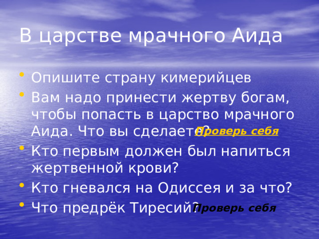 В царстве мрачного Аида Опишите страну кимерийцев Вам надо принести жертву богам, чтобы попасть в царство мрачного Аида. Что вы сделаете? Кто первым должен был напиться жертвенной крови? Кто гневался на Одиссея и за что? Что предрёк Тиресий? Проверь себя 