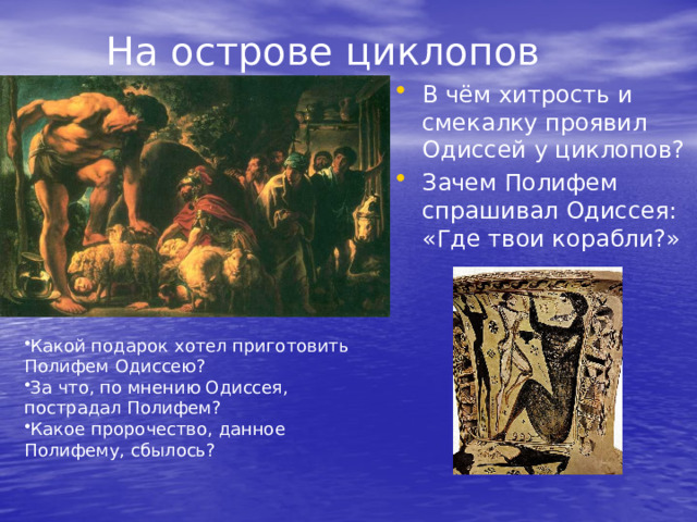 На острове циклопов В чём хитрость и смекалку проявил Одиссей у циклопов? Зачем Полифем спрашивал Одиссея: «Где твои корабли?» Какой подарок хотел приготовить Полифем Одиссею? За что, по мнению Одиссея, пострадал Полифем? Какое пророчество, данное Полифему, сбылось? 