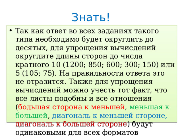 Знать! Так как ответ во всех заданиях такого типа необходимо будет округлить до десятых, для упрощения вычислений округлите длины сторон до числа кратного 10 (1200; 850; 600; 300; 150) или 5 (105; 75). На правильности ответа это не отразится. Также для упрощения вычислений можно учесть тот факт, что все листы подобны и все отношения ( большая сторона к меньшей , меньшая к большей , диагональ к меньшей стороне, диагональ к большей стороне ) будут одинаковыми для всех форматов  ( 1,4 / 0,7 / 1,7 / 1,2 ). 