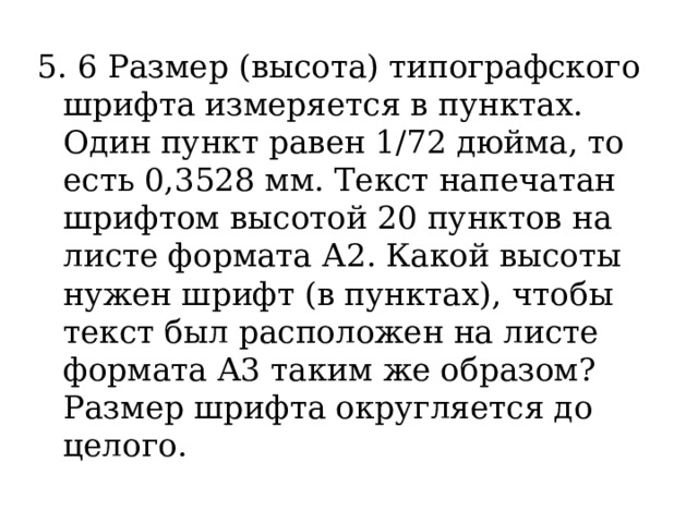 5. 6 Размер (высота) типографского шрифта измеряется в пунктах. Один пункт равен 1/72 дюйма, то есть 0,3528 мм. Текст напечатан шрифтом высотой 20 пунктов на листе формата А2. Какой высоты нужен шрифт (в пунктах), чтобы текст был расположен на листе формата А3 таким же образом? Размер шрифта округляется до целого. 