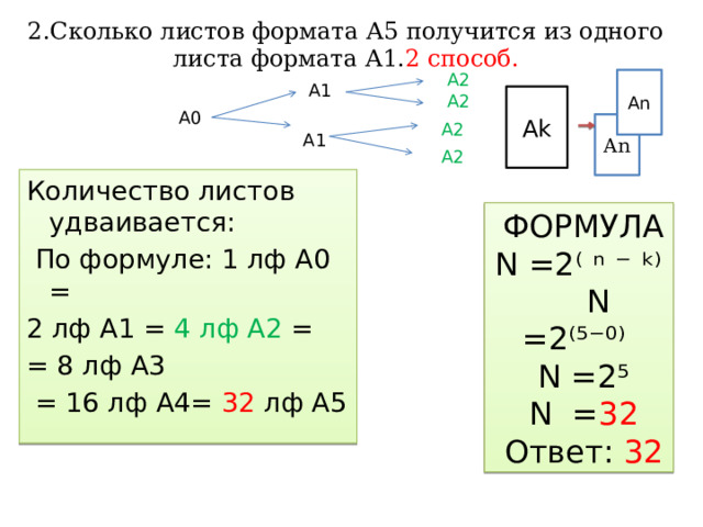 2.Сколько листов формата А5 получится из одного листа формата А1. 2 способ. А2 An А1 А2 Аk А0 An А2 А1 А2 Количество листов удваивается:  По формуле: 1 лф А0 = 2 лф А1 = 4 лф А2 = = 8 лф А3  =  16  лф А4= 32 лф А5  ФОРМУЛА N =2⁽ ⁿ ⁻ ᵏ⁾  N =2⁽⁵⁻⁰⁾  N =2⁵  N = 32  Ответ: 32 