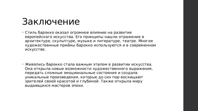 Заключение Стиль барокко оказал огромное влияние на развитие европейского искусства. Его принципы нашли отражение в архитектуре, скульптуре, музыке и литературе, театре. Многие художественные приёмы барокко используются и в современном искусстве. Живопись барокко стала важным этапом в развитии искусства. Она открыла новые возможности художественного выражения, передать сложные эмоциональные состояния и создала уникальные произведения, которые до сих пор восхищают зрителей своей красотой и глубиной. Также открыла миру выдающихся мастеров эпохи. 