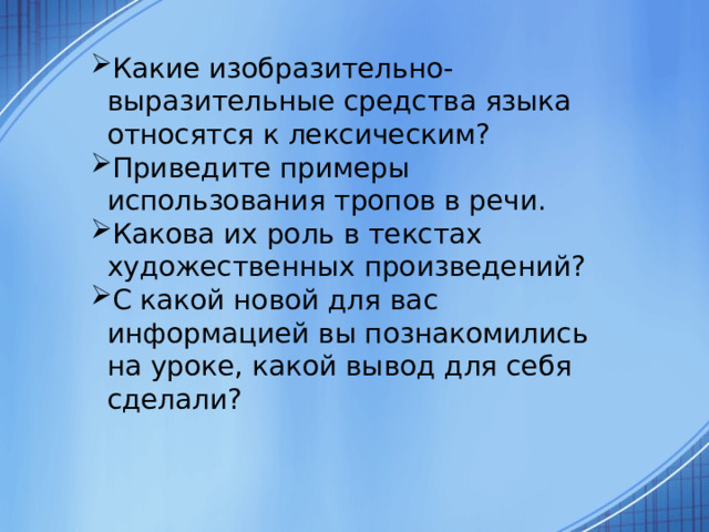 Какие изобразительно-выразительные средства языка относятся к лексическим? Приведите примеры использования тропов в речи. Какова их роль в текстах художественных произведений? С какой новой для вас информацией вы познакомились на уроке, какой вывод для себя сделали?  