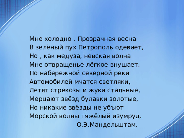 Мне холодно . Прозрачная весна В зелёный пух Петрополь одевает, Но , как медуза, невская волна Мне отвращенье лёгкое внушает. По набережной северной реки Автомобилей мчатся светляки, Летят стрекозы и жуки стальные, Мерцают звёзд булавки золотые, Но никакие звёзды не убъют Морской волны тяжёлый изумруд.  О.Э.Мандельштам. 