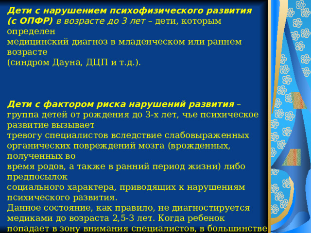 Дети с нарушением психофизического развития (с ОПФР) в возрасте до 3 лет – дети, которым определен медицинский диагноз в младенческом или раннем возрасте (синдром Дауна, ДЦП и т.д.). Дети с фактором риска нарушений развития – группа детей от рождения до 3-х лет, чье психическое развитие вызывает тревогу специалистов вследствие слабовыраженных органических повреждений мозга (врожденных, полученных во время родов, а также в ранний период жизни) либо предпосылок социального характера, приводящих к нарушениям психического развития. Данное состояние, как правило, не диагностируется медиками до возраста 2,5-3 лет. Когда ребенок попадает в зону внимания специалистов, в большинстве случаев у него уже появляются вторичные нарушения и предпосылки затрудненной социализации. 