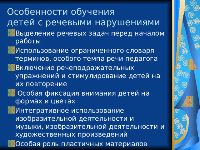 Особенности обучения  детей с речевыми нарушениями Выделение речевых задач перед началом работы Использование ограниченного словаря терминов, особого темпа речи педагога Включение речеподражательных упражнений и стимулирование детей на их повторение  Особая фиксация внимания детей на формах и цветах Интегративное использование изобразительной деятельности и музыки, изобразительной деятельности и художественных произведений Особая роль пластичных материалов 