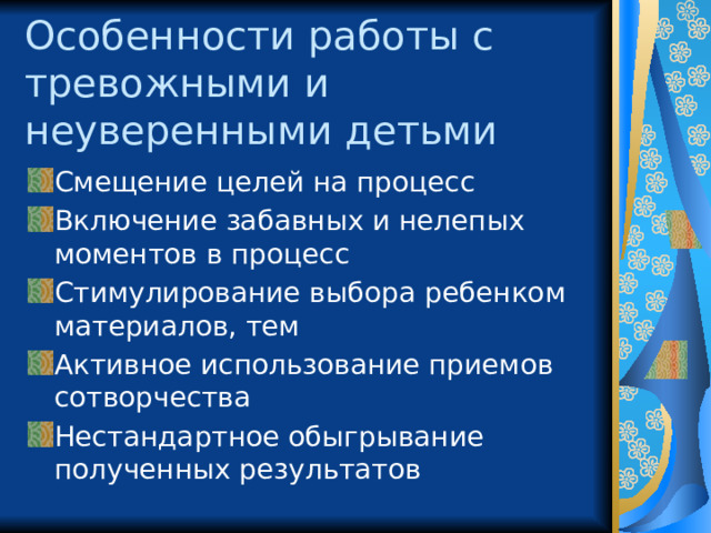 Особенности работы с тревожными и неуверенными детьми Смещение целей на процесс Включение забавных и нелепых моментов в процесс Стимулирование выбора ребенком материалов, тем Активное использование приемов сотворчества Нестандартное обыгрывание полученных результатов 