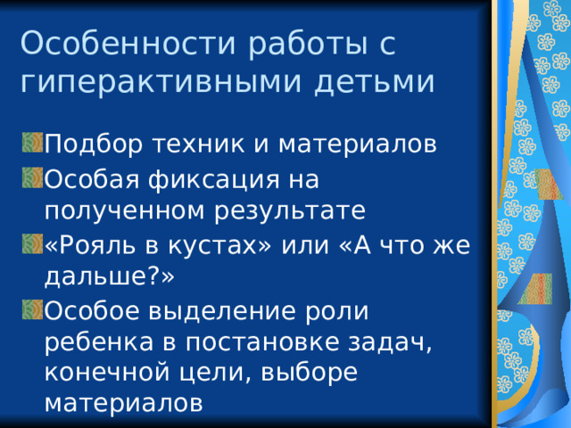 Особенности работы с гиперактивными детьми Подбор техник и материалов Особая фиксация на полученном результате «Рояль в кустах» или «А что же дальше?» Особое выделение роли ребенка в постановке задач, конечной цели, выборе материалов 