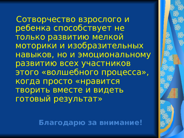  Сотворчество взрослого и ребенка способствует не только развитию мелкой моторики и изобразительных навыков, но и эмоциональному развитию всех участников этого «волшебного процесса», когда просто «нравится творить вместе и видеть готовый результат» Благодарю за внимание! 