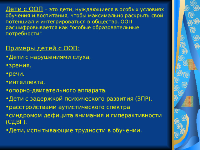 Дети с ООП  – это дети, нуждающиеся в особых условиях обучения и воспитания, чтобы максимально раскрыть свой потенциал и интегрироваться в общество. ООП расшифровывается как 