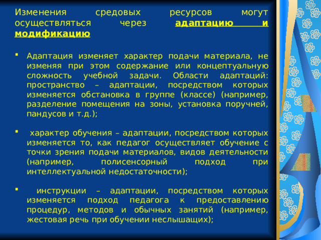 Изменения средовых ресурсов могут осуществляться через адаптацию и модификацию  Адаптация изменяет характер подачи материала, не изменяя при этом содержание или концептуальную сложность учебной задачи. Области адаптаций: пространство – адаптации, посредством которых изменяется обстановка в группе (классе) (например, разделение помещения на зоны, установка поручней, пандусов и т.д.);  характер обучения – адаптации, посредством которых изменяется то, как педагог осуществляет обучение с точки зрения подачи материалов, видов деятельности (например, полисенсорный подход при интеллектуальной недостаточности);  инструкции – адаптации, посредством которых изменяется подход педагога к предоставлению процедур, методов и обычных занятий (например, жестовая речь при обучении неслышащих); 