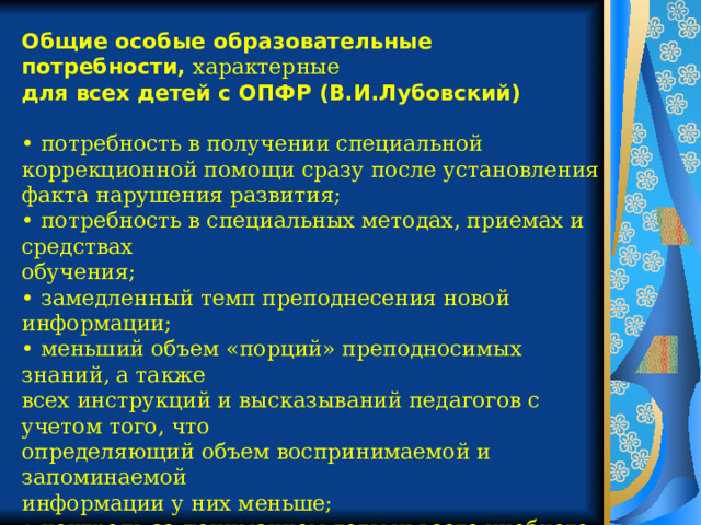 Общие особые образовательные потребности, характерные для всех детей с ОПФР (В.И.Лубовский)  • потребность в получении специальной коррекционной помощи сразу после установления факта нарушения развития; • потребность в специальных методах, приемах и средствах обучения; • замедленный темп преподнесения новой информации; • меньший объем «порций» преподносимых знаний, а также всех инструкций и высказываний педагогов с учетом того, что определяющий объем воспринимаемой и запоминаемой информации у них меньше; • контроль за пониманием детьми всего учебного материала, особенно вербального; • построение ситуации обучения с учетом сенсорных возможностей ребенка (оптимальное освещение рабочего места, наличие звукоусиливающей аппаратуры и т. д.) 
