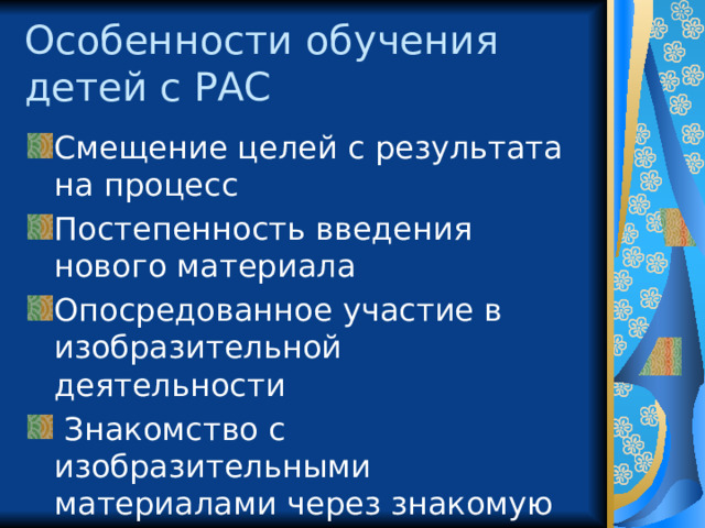 Особенности обучения  детей с РАС Смещение целей с результата на процесс Постепенность введения нового материала Опосредованное участие в изобразительной деятельности  Знакомство с изобразительными материалами через знакомую деятельность, привлекательные предметы 