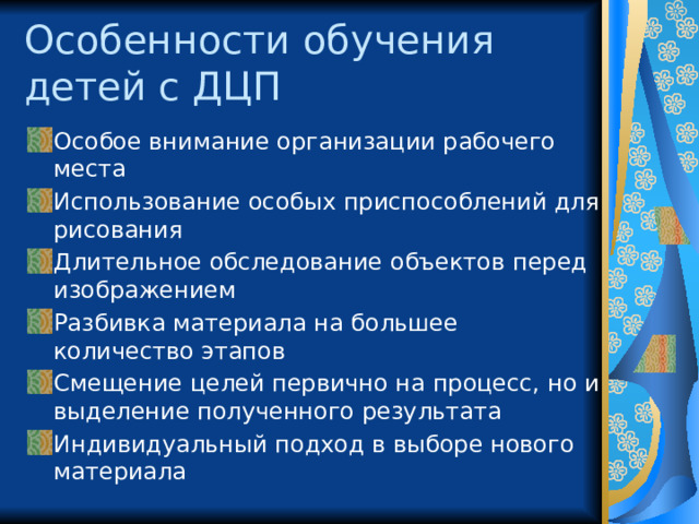 Особенности обучения  детей с ДЦП Особое внимание организации рабочего места Использование особых приспособлений для рисования Длительное обследование объектов перед изображением Разбивка материала на большее количество этапов Смещение целей первично на процесс, но и выделение полученного результата Индивидуальный подход в выборе нового материала 